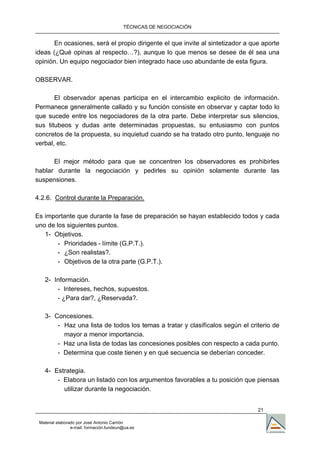 TÉCNICAS DE NEGOCIACIÓN


      En ocasiones, será el propio dirigente el que invite al sintetizador a que aporte
ideas (¿Qué opinas al respecto…?), aunque lo que menos se desee de él sea una
opinión. Un equipo negociador bien integrado hace uso abundante de esta figura.

OBSERVAR.

       El observador apenas participa en el intercambio explicito de información.
Permanece generalmente callado y su función consiste en observar y captar todo lo
que sucede entre los negociadores de la otra parte. Debe interpretar sus silencios,
sus titubeos y dudas ante determinadas propuestas, su entusiasmo con puntos
concretos de la propuesta, su inquietud cuando se ha tratado otro punto, lenguaje no
verbal, etc.

      El mejor método para que se concentren los observadores es prohibirles
hablar durante la negociación y pedirles su opinión solamente durante las
suspensiones.

4.2.6. Control durante la Preparación.

Es importante que durante la fase de preparación se hayan establecido todos y cada
uno de los siguientes puntos.
   1- Objetivos.
        - Prioridades - límite (G.P.T.).
        - ¿Son realistas?.
        - Objetivos de la otra parte (G.P.T.).

   2- Información.
       - Intereses, hechos, supuestos.
       - ¿Para dar?, ¿Reservada?.

   3- Concesiones.
       - Haz una lista de todos los temas a tratar y clasifícalos según el criterio de
         mayor a menor importancia.
       - Haz una lista de todas las concesiones posibles con respecto a cada punto.
       - Determina que coste tienen y en qué secuencia se deberían conceder.

   4- Estrategia.
       - Elabora un listado con los argumentos favorables a tu posición que piensas
         utilizar durante la negociación.


                                                                               21

 Material elaborado por José Antonio Carrión
                 e-mail. formación.fundeun@ua.es
 