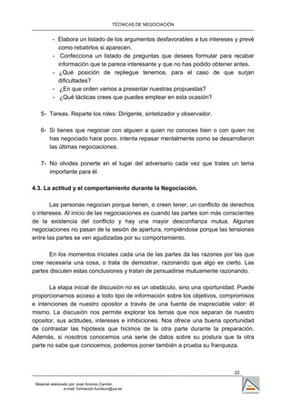 TÉCNICAS DE NEGOCIACIÓN


          - Elabora un listado de los argumentos desfavorables a tus intereses y prevé
            como rebatirlos si aparecen.
          - Confecciona un listado de preguntas que desees formular para recabar
            información que te parece interesante y que no has podido obtener antes.
          - ¿Qué posición de repliegue tenemos, para el caso de que surjan
            dificultades?
          - ¿En que orden vamos a presentar nuestras propuestas?
          - ¿Qué tácticas crees que puedes emplear en esta ocasión?

   5- Tareas. Reparte los roles: Dirigente, sintetizador y observador.

   6- Si tienes que negociar con alguien a quien no conoces bien o con quien no
      has negociado hace poco, intenta repasar mentalmente como se desarrollaron
      las últimas negociaciones.

   7- No olvides ponerte en el lugar del adversario cada vez que trates un tema
      importante para él.

4.3. La actitud y el comportamiento durante la Negociación.

       Las personas negocian porque tienen, o creen tener, un conflicto de derechos
o intereses. Al inicio de las negociaciones es cuando las partes son más conscientes
de la existencia del conflicto y hay una mayor desconfianza mutua. Algunas
negociaciones no pasan de la sesión de apertura, rompiéndose porque las tensiones
entre las partes se ven agudizadas por su comportamiento.

       En los momentos iniciales cada una de las partes da las razones por las que
cree necesaria una cosa, o trata de demostrar, razonando que algo es cierto. Las
partes discuten estas conclusiones y tratan de persuadirse mutuamente razonando.

       La etapa inicial de discusión no es un obstáculo, sino una oportunidad. Puede
proporcionarnos acceso a todo tipo de información sobre los objetivos, compromisos
e intenciones de nuestro opositor a través de una fuente de inapreciable valor: él
mismo. La discusión nos permite explorar los temas que nos separan de nuestro
opositor, sus actitudes, intereses e inhibiciones. Nos ofrece una buena oportunidad
de contrastar las hipótesis que hicimos de la otra parte durante la preparación.
Además, si nosotros conocemos una serie de datos sobre su postura que la otra
parte no sabe que conocemos, podemos poner también a prueba su franqueza.



                                                                              22

 Material elaborado por José Antonio Carrión
                 e-mail. formación.fundeun@ua.es
 