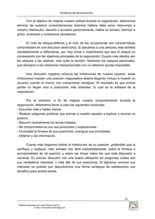 TÉCNICAS DE NEGOCIACIÓN


        Con el objetivo de mejorar nuestra actitud durante la negociación, deberemos
eliminar de nuestros comportamientos diversos hábitos tales como interrumpir a
nuestro interlocutor, atacarlo o acusarlo personalmente, hablar en exceso, dominar a
gritos, amenazar y mostrarnos sarcásticos.

       El ciclo de ataque-defensa y el ciclo de las acusaciones son características
comprobadas en una discusión destructiva. Si atacamos a una persona, ésta tenderá
inevitablemente a defenderse, por muy trivial o impertinente que sea el ataque en
comparación con los objetivos principales de la negociación. Cuanto más rápidos son
los ataques y las réplicas, más sube la tensión. Aparecen los ataques personales,
que afectaran a las relaciones interpersonales con un deterioro quizás irreparable.

       Una discusión negativa refuerza las inhibiciones de nuestro opositor, estas
inhibiciones impiden una posición negociadora abierta llegando incluso a impedir un
acuerdo cuando el mismo, era mutuamente ventajoso. El resultado es que ambas
partes no llegan sino a posiciones más distantes, lo cual es la antitesis de la
negociación.

       Por el contrario, a fin de mejorar nuestro comportamiento durante la
negociación, deberemos llevar a cabo las siguientes conductas:
- Escuchar más y hablar menos.
- Realizar preguntas positivas que animen a nuestro opositor a explicar y razonar su
postura.
- Resumir neutralmente los temas tratados.
- No comprometernos con sus posiciones y explicaciones.
- Contrastar la firmeza de sus posiciones, averiguar sus prioridades.
- Obtener y dar información.

        Cuanto más hagamos hablar al interlocutor de su posición, pidiéndole que la
clarifique y explique, más señales nos dará inadvertidamente, sobre la firmeza o
provisionalidad de tal posición y sobre las líneas sobre las que está dispuesto a
moverse. Es preciso descubrir con una buena utilización de preguntas cuales son
sus verdaderos intereses, ir más allá de sus posiciones. Si logramos conocer sus
intereses es posible que descubramos una forma ventajosa de satisfacerlos con
beneficio para ambas partes.




                                                                            23

 Material elaborado por José Antonio Carrión
                 e-mail. formación.fundeun@ua.es
 