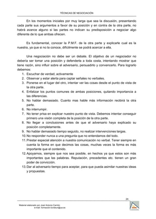 TÉCNICAS DE NEGOCIACIÓN


       En los momentos iniciales por muy larga que sea la discusión, presentando
cada parte sus argumentos a favor de su posición y en contra de la otra parte, no
habrá avance alguno si las partes no indican su predisposición a negociar algo
diferente de lo que ambas ofrecen.

      Es fundamental, conocer la P.M.F. de la otra parte y explicarle cual es la
nuestra, ya que si no la conoce, difícilmente se podrá acercar a ella.

       Una negociación no debe ser un debate. El objetivo de un negociador no
debería ser tomar una posición y defenderla a toda costa, intentando mostrar que
tiene razón, sino influir sobre el adversario, persuadirlo y convencerlo. Para lograrlo
debemos:
    1. Escuchar de verdad, activamente
    2. Observar y estar alerta para captar señales no verbales.
    3. Ponerse en el lugar del otro, intentar ver las cosas desde el punto de vista de
        la otra parte.
    4. Enfatizar los puntos comunes de ambas posiciones, quitando importancia a
        las diferencias.
    5. No hablar demasiado. Cuanto mas hable más información recibirá la otra
        parte.
    6. No interrumpir.
    7. No tener prisa en explicar nuestro punto de vista. Debemos intentar conseguir
        primero una visión completa de la posición de la otra parte.
    8. No llegar a conclusiones antes de que el adversario haya explicado su
        posición completamente.
    9. No hablar demasiado tiempo seguido, no realizar intervenciones largas.
    10. No responder nunca a una pregunta que no entendamos del todo.
    11. Prestar especial atención a nuestra comunicación no verbal. Tener siempre en
        cuenta la forma en que decimos las cosas, muchas veces la forma es más
        importante que el contenido.
    12. Apoyarnos, siempre que nos sea posible, en hechos ya que estos son más
        importantes que las palabras. Reputación, precedentes etc. tienen un gran
        poder de convicción.
    13. Dar al adversario tiempo para aceptar, para que pueda asimilar nuestras ideas
        y propuestas.




                                                                               24

 Material elaborado por José Antonio Carrión
                 e-mail. formación.fundeun@ua.es
 