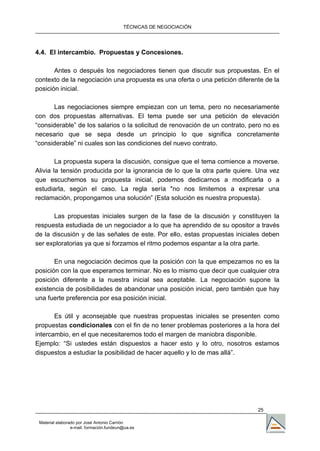 TÉCNICAS DE NEGOCIACIÓN




4.4. El intercambio. Propuestas y Concesiones.

       Antes o después los negociadores tienen que discutir sus propuestas. En el
contexto de la negociación una propuesta es una oferta o una petición diferente de la
posición inicial.

      Las negociaciones siempre empiezan con un tema, pero no necesariamente
con dos propuestas alternativas. El tema puede ser una petición de elevación
“considerable” de los salarios o la solicitud de renovación de un contrato, pero no es
necesario que se sepa desde un principio lo que significa concretamente
“considerable” ni cuales son las condiciones del nuevo contrato.

        La propuesta supera la discusión, consigue que el tema comience a moverse.
Alivia la tensión producida por la ignorancia de lo que la otra parte quiere. Una vez
que escuchemos su propuesta inicial, podemos dedicarnos a modificarla o a
estudiarla, según el caso. La regla sería "no nos limitemos a expresar una
reclamación, propongamos una solución” (Esta solución es nuestra propuesta).

       Las propuestas iniciales surgen de la fase de la discusión y constituyen la
respuesta estudiada de un negociador a lo que ha aprendido de su opositor a través
de la discusión y de las señales de este. Por ello, estas propuestas iniciales deben
ser exploratorias ya que si forzamos el ritmo podemos espantar a la otra parte.

       En una negociación decimos que la posición con la que empezamos no es la
posición con la que esperamos terminar. No es lo mismo que decir que cualquier otra
posición diferente a la nuestra inicial sea aceptable. La negociación supone la
existencia de posibilidades de abandonar una posición inicial, pero también que hay
una fuerte preferencia por esa posición inicial.

       Es útil y aconsejable que nuestras propuestas iniciales se presenten como
propuestas condicionales con el fin de no tener problemas posteriores a la hora del
intercambio, en el que necesitaremos todo el margen de maniobra disponible.
Ejemplo: “Si ustedes están dispuestos a hacer esto y lo otro, nosotros estamos
dispuestos a estudiar la posibilidad de hacer aquello y lo de mas allá”.




                                                                              25

 Material elaborado por José Antonio Carrión
                 e-mail. formación.fundeun@ua.es
 