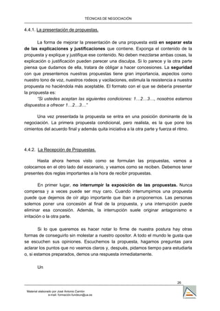 TÉCNICAS DE NEGOCIACIÓN


4.4.1. La presentación de propuestas.

       La forma de mejorar la presentación de una propuesta está en separar esta
de las explicaciones y justificaciones que contiene. Exponga el contenido de la
propuesta y explique y justifique ese contenido. No deben mezclarse ambas cosas, la
explicación o justificación pueden parecer una disculpa. Si lo parece y la otra parte
piensa que dudamos de ella, tratara de obligar a hacer concesiones. La seguridad
con que presentemos nuestras propuestas tiene gran importancia, aspectos como
nuestro tono de voz, nuestros rodeos y vacilaciones, estimula la resistencia a nuestra
propuesta no haciéndola más aceptable. El formato con el que se debería presentar
la propuesta es:
       “Si ustedes aceptan las siguientes condiciones: 1…2…3…, nosotros estamos
dispuestos a ofrecer 1…2…3…”

      Una vez presentada la propuesta se entra en una posición dominante de la
negociación. La primera propuesta condicional, pero realista, es la que pone los
cimientos del acuerdo final y además quita iniciativa a la otra parte y fuerza el ritmo.



4.4.2. La Recepción de Propuestas.

      Hasta ahora hemos visto como se formulan las propuestas, vamos a
colocarnos en el otro lado del escenario, y veamos como se reciben. Debemos tener
presentes dos reglas importantes a la hora de recibir propuestas.

         En primer lugar, no interrumpir la exposición de las propuestas. Nunca
compensa y a veces puede ser muy caro. Cuando interrumpimos una propuesta
puede que dejemos de oír algo importante que iban a proponernos. Las personas
solemos poner una concesión al final de la propuesta, y una interrupción puede
eliminar esa concesión. Además, la interrupción suele originar antagonismo e
irritación o la otra parte.

        Si lo que queremos es hacer notar lo firme de nuestra postura hay otras
formas de conseguirlo sin molestar a nuestro opositor. A todo el mundo le gusta que
se escuchen sus opiniones. Escuchemos la propuesta, hagamos preguntas para
aclarar los puntos que no veamos claros y, después, pidamos tiempo para estudiarla
o, si estamos preparados, demos una respuesta inmediatamente.

        Un


                                                                                26

 Material elaborado por José Antonio Carrión
                 e-mail. formación.fundeun@ua.es
 