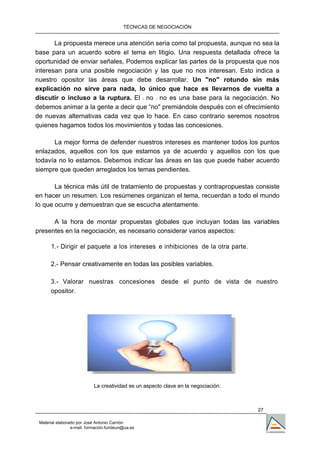 TÉCNICAS DE NEGOCIACIÓN


       La propuesta merece una atención seria como tal propuesta, aunque no sea la
base para un acuerdo sobre el tema en litigio. Una respuesta detallada ofrece la
oportunidad de enviar señales, Podemos explicar las partes de la propuesta que nos
interesan para una posible negociación y las que no nos interesan. Esto indica a
nuestro opositor las áreas que debe desarrollar. Un "no" rotundo sin más
explicación no sirve para nada, lo único que hace es IIevarnos de vuelta a
discutir o incluso a la ruptura. El 11 no 11 no es una base para la negociación. No
debemos animar a la gente a decir que “no" premiándole después con el ofrecimiento
de nuevas alternativas cada vez que lo hace. En caso contrario seremos nosotros
quienes hagamos todos los movimientos y todas las concesiones.

      La mejor forma de defender nuestros intereses es mantener todos los puntos
enlazados, aquellos con los que estamos ya de acuerdo y aquellos con los que
todavía no lo estamos. Debemos indicar las áreas en las que puede haber acuerdo
siempre que queden arreglados los temas pendientes.

       La técnica más útil de tratamiento de propuestas y contrapropuestas consiste
en hacer un resumen. Los resúmenes organizan el tema, recuerdan a todo el mundo
lo que ocurre y demuestran que se escucha atentamente.

      A la hora de montar propuestas globales que incluyan todas las variables
presentes en la negociación, es necesario considerar varios aspectos:

      1.- Dirigir el paquete a los intereses e inhibiciones de la otra parte.

      2.- Pensar creativamente en todas las posibles variables.

      3.- Valorar nuestras concesiones desde el punto de vista de nuestro
      opositor.




                            La creatividad es un aspecto clave en la negociación.



                                                                                    27

 Material elaborado por José Antonio Carrión
                 e-mail. formación.fundeun@ua.es
 