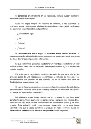 TÉCNICAS DE NEGOCIACIÓN




       Si pensamos creativamente en las variables, siempre pueden plantearse
incluso los temas más simples.

       Existe un amplio margen de creación de variables, si las buscamos. Si
queremos pensar creativamente a la hora de montar la propuesta global, hagámonos
las siguientes preguntas sobre cualquier tema:

        - ¿Quién obtiene algo?

        - ¿Qué?

        - ¿Cuánto?

        - ¿Cuándo?

       Es recomendable evitar llegar a acuerdos sobre temas aislados. Si
mantenemos enlazados todos los temas que podamos, tendremos mayor margen en
las fases de montaje del paquete e intercambio.

       Lo que en términos generales, puede tener un valor bajo, puede tener un valor
altísimo en el momento en que necesitemos desesperadamente algún movimiento de
nuestro opositor.

         En tanto que la negociación implica movimiento, lo que hace falta en los
primeros pasos de una negociación es manifestar la voluntad de moverse, y no
necesariamente dar pruebas de esa voluntad. No es lo mismo una señal de
flexibilidad que una concesión real.

       Si han de hacerse concesiones menores, éstas deben seguir, la regla básica
del intercambio: "Ustedes se mueven en esto y nosotros nos movemos en aquello";
no han de ser regalos sin compensación.

       Los directivos suelen hacer concesiones sin considerar lo que éstas valen
para la otra parte. Creen que basta con considerar su valor para ellos mismos. Si no
valen mucho para ellos, no ven inconveniente en concederlas pronto y de forma
gratuita. Esta actuación está, profundamente equivocada, nunca crea buena
voluntad, sino que a veces contribuye a producir el efecto contrario. Antes de
intercambiar una concesión es necesario plantearse tres preguntas:


                                                                            28

 Material elaborado por José Antonio Carrión
                 e-mail. formación.fundeun@ua.es
 