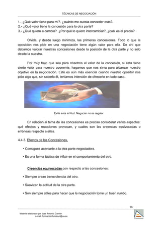 TÉCNICAS DE NEGOCIACIÓN


1.- ¿Qué valor tiene para mí?, ¿cuánto me cuesta conceder esto?.
2.- ¿Qué valor tiene la concesión para la otra parte?
3.- ¿Qué quiero a cambio? ¿Por qué lo quiero intercambiar?, ¿cuál es el precio?
                                     ,




      Olvida, y desde luego minimiza, las primeras concesiones. Todo lo que la
oposición nos pide en una negociación tiene algún valor para ella. De ahí que
debamos valorar nuestras concesiones desde la posición de la otra parte y no sólo
desde la nuestra.

       Por muy bajo que sea para nosotros el valor de la concesión, si ésta tiene
cierto valor para nuestro oponente, hagamos que nos sirva para alcanzar nuestro
objetivo en la negociación. Esto es aún más esencial cuando nuestro opositor nos
pide algo que, sin saberlo él, teníamos intención de ofrecerle en todo caso.




                                  Evite esta actitud. Negociar no es regalar.


      En relación al tema de las concesiones es preciso considerar varios aspectos:
qué efectos y reacciones provocan, y cuales son las creencias equivocadas o
erróneas respecto a ellas.

4.4.3. Efectos de las Concesiones.

    • Consigues acercarte a la otra parte negociadora.

    • Es una forma táctica de influir en el comportamiento del otro.


        Creencias equivocadas con respecto a las concesiones:

    • Siempre crean benevolencia del otro.

    • Suavizan la actitud de la otra parte.

    • Son siempre útiles para hacer que la negociación tome un buen rumbo.



                                                                                29

 Material elaborado por José Antonio Carrión
                 e-mail. formación.fundeun@ua.es
 