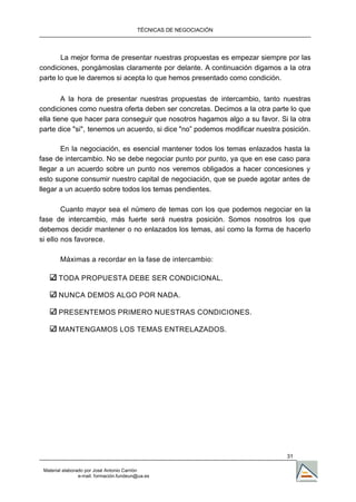 TÉCNICAS DE NEGOCIACIÓN




       La mejor forma de presentar nuestras propuestas es empezar siempre por las
condiciones, pongámoslas claramente por delante. A continuación digamos a la otra
parte lo que le daremos si acepta lo que hemos presentado como condición.

        A la hora de presentar nuestras propuestas de intercambio, tanto nuestras
condiciones como nuestra oferta deben ser concretas. Decimos a la otra parte lo que
ella tiene que hacer para conseguir que nosotros hagamos algo a su favor. Si la otra
parte dice "si", tenemos un acuerdo, si dice "no” podemos modificar nuestra posición.

       En la negociación, es esencial mantener todos los temas enlazados hasta la
fase de intercambio. No se debe negociar punto por punto, ya que en ese caso para
llegar a un acuerdo sobre un punto nos veremos obligados a hacer concesiones y
esto supone consumir nuestro capital de negociación, que se puede agotar antes de
llegar a un acuerdo sobre todos los temas pendientes.

        Cuanto mayor sea el número de temas con los que podemos negociar en la
fase de intercambio, más fuerte será nuestra posición. Somos nosotros los que
debemos decidir mantener o no enlazados los temas, así como la forma de hacerlo
si ello nos favorece.

        Máximas a recordar en la fase de intercambio:

       TODA PROPUESTA DEBE SER CONDICIONAL.

       NUNCA DEMOS ALGO POR NADA.

       PRESENTEMOS PRIMERO NUESTRAS CONDICIONES.

       MANTENGAMOS LOS TEMAS ENTRELAZADOS.




                                                                             31

 Material elaborado por José Antonio Carrión
                 e-mail. formación.fundeun@ua.es
 