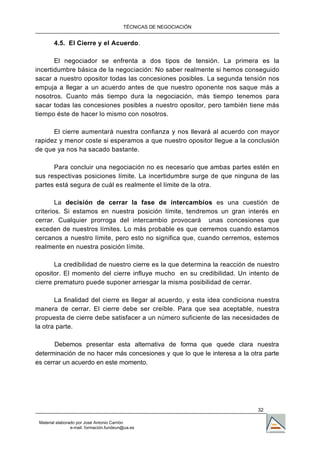 TÉCNICAS DE NEGOCIACIÓN


        4.5. El Cierre y el Acuerdo.

       El negociador se enfrenta a dos tipos de tensión. La primera es la
incertidumbre básica de la negociación: No saber realmente si hemos conseguido
sacar a nuestro opositor todas las concesiones posibles. La segunda tensión nos
empuja a llegar a un acuerdo antes de que nuestro oponente nos saque más a
nosotros. Cuanto más tiempo dura la negociación, más tiempo tenemos para
sacar todas las concesiones posibles a nuestro opositor, pero también tiene más
tiempo éste de hacer lo mismo con nosotros.

      El cierre aumentará nuestra confianza y nos llevará al acuerdo con mayor
rapidez y menor coste si esperamos a que nuestro opositor llegue a la conclusión
de que ya nos ha sacado bastante.

      Para concluir una negociación no es necesario que ambas partes estén en
sus respectivas posiciones límite. La incertidumbre surge de que ninguna de las
partes está segura de cuál es realmente el límite de la otra.

        La decisión de cerrar la fase de intercambios es una cuestión de
criterios. Si estamos en nuestra posición límite, tendremos un gran interés en
cerrar. Cualquier prorroga del intercambio provocará unas concesiones que
exceden de nuestros límites. Lo más probable es que cerremos cuando estamos
cercanos a nuestro límite, pero esto no significa que, cuando cerremos, estemos
realmente en nuestra posición límite.

       La credibilidad de nuestro cierre es la que determina la reacción de nuestro
opositor. El momento del cierre influye mucho en su credibilidad. Un intento de
cierre prematuro puede suponer arriesgar la misma posibilidad de cerrar.

       La finalidad del cierre es llegar al acuerdo, y esta idea condiciona nuestra
manera de cerrar. El cierre debe ser creíble. Para que sea aceptable, nuestra
propuesta de cierre debe satisfacer a un número suficiente de las necesidades de
la otra parte.

       Debemos presentar esta alternativa de forma que quede clara nuestra
determinación de no hacer más concesiones y que lo que le interesa a la otra parte
es cerrar un acuerdo en este momento.




                                                                           32

 Material elaborado por José Antonio Carrión
                 e-mail. formación.fundeun@ua.es
 