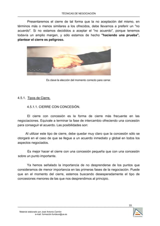 TÉCNICAS DE NEGOCIACIÓN


      Presentaremos el cierre de tal forma que la no aceptación del mismo, en
términos más o menos similares a los ofrecidos, debe llevarnos a preferir un "no
acuerdo". Si no estamos decididos a aceptar el "no acuerdo", porque tenemos
todavía un amplio margen, y sólo estamos de hecho "haciendo una prueba",
plantear el cierre es peligroso.




                           Es clave la elección del momento correcto para cerrar.




4.5.1. Tipos de Cierre.

        4.5.1.1. CIERRE CON CONCESIÓN.

      El cierre con concesión es la forma de cierre más frecuente en las
negociaciones. Equivale a terminar la fase de intercambio ofreciendo una concesión
para conseguir el acuerdo. Las posibilidades son:

     Al utilizar este tipo de cierre, debe quedar muy claro que la concesión sólo se
otorgará en el caso de que se llegue a un acuerdo inmediato y global en todos los
aspectos negociados.

      Es mejor hacer el cierre con una concesión pequeña que con una concesión
sobre un punto importante.

      Ya hemos señalado la importancia de no desprenderse de los puntos que
consideramos de menor importancia en las primeras fases de la negociación. Puede
que en el momento del cierre, estemos buscando desesperadamente el tipo de
concesiones menores de las que nos desprendimos al principio.




                                                                                    33

 Material elaborado por José Antonio Carrión
                 e-mail. formación.fundeun@ua.es
 