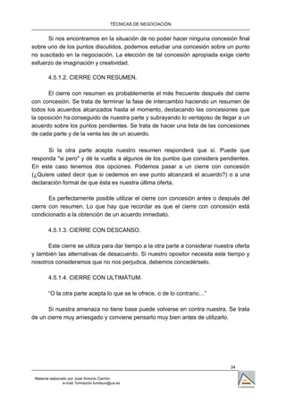 TÉCNICAS DE NEGOCIACIÓN


      Si nos encontramos en la situación de no poder hacer ninguna concesión final
sobre uno de los puntos discutidos, podemos estudiar una concesión sobre un punto
no suscitado en la negociación. La elección de tal concesión apropiada exige cierto
esfuerzo de imaginación y creatividad.

        4.5.1.2. CIERRE CON RESUMEN.

       El cierre con resumen es probablemente el más frecuente después del cierre
con concesión. Se trata de terminar la fase de intercambio haciendo un resumen de
todos los acuerdos alcanzados hasta el momento, destacando las concesiones que
la oposición ha conseguido de nuestra parte y subrayando lo ventajoso de llegar a un
acuerdo sobre los puntos pendientes. Se trata de hacer una lista de las concesiones
de cada parte y de la venta las de un acuerdo.

      Si la otra parte acepta nuestro resumen responderá que sí. Puede que
responda "si pero" y dé la vuelta a algunos de los puntos que considera pendientes.
En este caso tenemos dos opciones. Podemos pasar a un cierre con concesión
(¿Quiere usted decir que si cedemos en ese punto alcanzará el acuerdo?) o a una
declaración formal de que ésta es nuestra última oferta.

       Es perfectamente posible utilizar el cierre con concesión antes o después del
cierre con resumen. Lo que hay que recordar es que el cierre con concesión está
condicionado a la obtención de un acuerdo inmediato.

        4.5.1.3. CIERRE CON DESCANSO.

      Este cierre se utiliza para dar tiempo a la otra parte a considerar nuestra oferta
y también las alternativas de desacuerdo. Si nuestro opositor necesita este tiempo y
nosotros consideramos que no nos perjudica, debemos concedérselo.

        4.5.1.4. CIERRE CON ULTIMÁTUM.

        “O la otra parte acepta lo que se le ofrece, o de lo contrario…”

      Si nuestra amenaza no tiene base puede volverse en contra nuestra. Se trata
de un cierre muy arriesgado y conviene pensarlo muy bien antes de utilizarlo.




                                                                                34

 Material elaborado por José Antonio Carrión
                 e-mail. formación.fundeun@ua.es
 