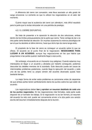TÉCNICAS DE NEGOCIACIÓN


      A diferencia del cierre con concesión, este lleva asociado un alto grado de
carga emocional. Lo corriente es que lo utilicen los negociadores en el calor del
momento.

       Cuanto mayor sea la audiencia del cierre con ultimátum, más difícil resultará
para la parte que lo recibe retroceder sin una pérdida de prestigio.

        4.5.1.5. CIERRE DISYUNTIVO.

       Se trata de presentar a la oposición la elección de dos soluciones, ambas
dentro de los límites presupuestarios de la parte que cierra. Tiene ventaja de dar a la
otra parte cierta libertad de elección. En muchas ocasiones la vivencia psicológica de
ser el que ha decidido el último término, hace que dicho tipo de cierre tenga éxito.

       El propósito de la fase de cierre es conseguir un acuerdo sobre lo que se
ofrece. El acuerdo es el punto final de la negociación. NEGOCIAMOS PARA
LLEGAR A UN ACUERDO, aunque hay negociaciones en las que habría que
preguntarse si las partes quieren realmente llegar a ese punto.

       Sin embargo, el acuerdo es un momento muy peligroso. Cuando estamos muy
interesados en llegar a un acuerdo y aliviados por haberlo conseguido, podemos
descuidar los detalles menores de lo acordado. Este descuido puede ser causa de
interminables problemas posteriores, cuando llega la ejecución del acuerdo y cada
una de las partes tiene su propia versión del acuerdo alcanzado quizás hace
bastante tiempo.

      La mejor forma de evitar estos problemas es cerciorarse antes de separarse
de que ambas partes tienen perfectamente claros los puntos sobre los que están de
acuerdo.

       Los negociadores deben leer y aprobar un resumen detallado de cada uno
de los puntos negociados. En las negociaciones más formales, cada parte suele
disponer de un borrador de trabajo. Si la negociación no es tan formal y el resumen
del acuerdo ha sido oral, puede ser conveniente enviar a la otra parte una versión
escrita del resumen inmediatamente después de la reunión.




                                                                               35

 Material elaborado por José Antonio Carrión
                 e-mail. formación.fundeun@ua.es
 