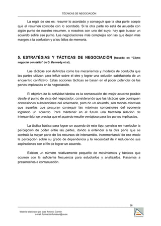 TÉCNICAS DE NEGOCIACIÓN


      La regla de oro es: resumir lo acordado y conseguir que la otra parte acepte
que el resumen coincide con lo acordado. Si la otra parte no está de acuerdo con
algún punto de nuestro resumen, o nosotros con uno del suyo, hay que buscar un
acuerdo sobre ese punto. Las negociaciones más complejas son las que dejan más
margen a la confusión y a los fallos de memoria.




5. ESTRATÉGIAS Y TÁCTICAS DE NEGOCIACIÓN (basado                             en “Cómo
negociar con éxito” de G. Kennedy et al).


       Las tácticas son definidas como los mecanismos y modelos de conducta que
las partes utilizan para influir sobre el otro y lograr una solución satisfactoria de un
encuentro conflictivo. Estas acciones tácticas se basan en el poder potencial de las
partes implicadas en la negociación.

       El objetivo de la actividad táctica es la consecución del mejor acuerdo posible
desde el punto de vista del negociador, considerando que las tácticas que consiguen
concesiones substanciales del adversario, pero no un acuerdo, son menos efectivas
que aquellas que procuran conseguir las máximas concesiones del oponente
logrando un acuerdo. Para mantener en el futuro una fructífera relación de
intercambio, se precisa que el acuerdo resulte ventajoso para las partes implicadas.

       La táctica básica para lograr un acuerdo de este tipo, consiste en manipular la
percepción de poder entre las partes, dando a entender a la otra parte que se
controla la mayor parte de los recursos de intercambio, incrementando de ese modo
la percepción sobre su grado de dependencia y la necesidad de ir reduciendo sus
aspiraciones con el fin de lograr un acuerdo.

      Existen un número relativamente pequeño de movimientos y tácticas que
ocurren con la suficiente frecuencia para estudiarlos y analizarlos. Pasamos a
presentarlos a contunuación.




                                                                                36

 Material elaborado por José Antonio Carrión
                 e-mail. formación.fundeun@ua.es
 