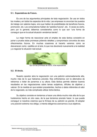 TÉCNICAS DE NEGOCIACIÓN


5.1. Expectativas de Futuro.

       Es uno de los argumentos principales de toda negociación. Se usa en todos
los niveles y en todos los aspectos de la vida. Las empresas no anuncian los puestos
de trabajo con salarios bajos, sino que hablan de posibilidades de beneficios futuros,
promoción, etc. Los compradores hablan de “pedidos futuros”, etc. A veces es cierto,
pero por lo general, debemos considerarlos como lo que son “una forma de
conseguir que en la actual situación vendamos barato”.

       La mejor forma de reaccionar ante el empleo de esta táctica consistirá en
poner a prueba estas promesas pidiendo detalles y compromisos concretos de esos
ofrecimientos futuros. En muchas ocasiones al hacerlo veremos como se
desvanecen como castillos en el aire, lo que nos devolverá nuevamente a la realidad
y a negociar la situación real actual.




                             Ojo con las promesas de futuro, a las expectativas


5.2. El Ancla.

        Nuestro opositor abre la negociación con una petición extremadamente alta,
mucho más de lo que habíamos previsto. Nos enfrentamos con la alternativa de
retirarnos o tratar de ponernos a su altura. Esta táctica permite obtener buenos
resultados en las negociaciones sobre temas subjetivos, difíciles de objetivar y
valorar. En la medida en que existen precedentes, hechos o datos referentes al valor
de lo negociado, es más complicado utilizar dicha táctica.

      Su objetivo consiste en tentarnos a hacer una oferta mucho más alta de la que
hubiéramos hecho en otro caso, de la que teníamos previsto hacer, lo que puede
conseguir si nosotros creemos que la firmeza de su petición es grande. Al adoptar
una posición extrema nos obliga, o intenta obligarnos acercarnos a sus objetivos.




                                                                                  37

 Material elaborado por José Antonio Carrión
                 e-mail. formación.fundeun@ua.es
 