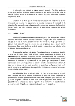 TÉCNICAS DE NEGOCIACIÓN


       La alternativa es: resistir o revisar nuestra posición. También podemos
presentar una oferta muy baja para compensar su alta petición inicial. En lugar de
revisar nuestro límite acercándonos a nuestro opositor, revisamos objetivos
alejándonos de él.

       Ante todo si la oferta que recibimos es verdaderamente inaceptable, lo más
importante es hacerle ver rápidamente a nuestro interlocutor la realidad de la
situación. Por eso sería muy peligroso simplemente entrar a debatir el ofrecimiento
hecho, pues con ello nosotros mismos le estaríamos concediendo alguna
credibilidad.

5.3. El Bueno y el Malo.

      Nuestro opositor se muestra en una línea muy dura con respecto a la cuestión
debatida. Menciona también posibles sanciones. Luego habla otro miembro del
equipo (a veces la misma persona representa ambos papeles) y presenta una
postura más razonable que la primera, aunque tal postura puede seguir siendo
inaceptable. Esta segunda forma tenderá también a garantizar una solución a los
problemas citados anteriormente.

       Es una de las tácticas más viejas. Aplicada certeramente, suele ser también
una de las de mayor éxito. Tiene algunos riesgos para el que la emplea. Si se
exagera el papel del malo, el efecto puede ser más provocador que intimidatorio,
pudiendo romperse directamente la negociación. Si el bueno aparece muy pronto,
contribuirá a aumentar la seguridad de la otra parte, que interpretará su actitud
conciliadora como una respuesta a su reacción ante los planteamientos del malo. O
sea, que se anima a la otra parte a resistir, no a rendirse. La figura del malo suele
servir para crear una plataforma de negociación ventajosa, creando así un margen
de negociación para el bueno.

       Una adaptación de la táctica del bueno y el malo, es la denominada “el frente
ruso” consiste en utilizar distintas propuestas en lugar de estilos diferentes de
presentación. Nuestro opositor recibe dos propuestas, una peor (para él) que la otra
y se ve obligado a aceptar la otra para evitar la propuesta más temible. Las
posibilidades de éxito de esta táctica dependen de la credibilidad de las alternativas,
y evidentemente del poder de negociación de cada una de las partes.




                                                                               38

 Material elaborado por José Antonio Carrión
                 e-mail. formación.fundeun@ua.es
 