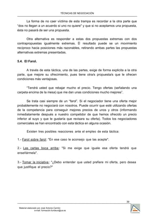 TÉCNICAS DE NEGOCIACIÓN


      La forma de no caer víctima de esta trampa es recordar a la otra parte que
“dos no llegan a un acuerdo si uno no quiere" y que si no aceptamos una propuesta,
ésta no pasará de ser una propuesta.

       Otra alternativa es responder a estas dos propuestas extremas con dos
contrapropuestas igualmente extremas. El resultado puede se un movimiento
recíproco hacia posiciones más razonables, retirando ambas partes las propuestas
alternativas extremas presentadas.

5.4. El Farol.

       A través de esta táctica, una de las partes, exige de forma explicita a la otra
parte, que mejore su ofrecimiento, pues tiene otra/s propuesta/s que le ofrecen
condiciones más ventajosas.

      “Tendrá usted que rebajar mucho el precio. Tengo ofertas (señalando una
carpeta encima de la mesa) que me dan unas condiciones mucho mejores”.

        Se trata casi siempre de un “farol”. Si el negociador tiene una oferta mejor
probablemente no negociará con nosotros. Puede ocurrir que esté utilizando ofertas
de la competencia para conseguir mejores precios de unos y otros (informando
inmediatamente después a nuestro competidor de que hemos ofrecido un precio
inferior al suyo y que le gustaría que revisara su oferta). Todos los negociadores
comerciales se han encontrado con esta táctica en alguna ocasión.

        Existen tres posibles reacciones ante el empleo de esta táctica:

1.- Farol sobre farol : "En ese caso le aconsejo que las acepte".

2.- Las cartas boca arriba : "Si me exige que iguale esa oferta tendrá que
enseñármela".

3.- Tomar la iniciativa : "¿Debo entender que usted prefiere mi oferta, pero desea
que justifique el precio?"




                                                                              39

 Material elaborado por José Antonio Carrión
                 e-mail. formación.fundeun@ua.es
 