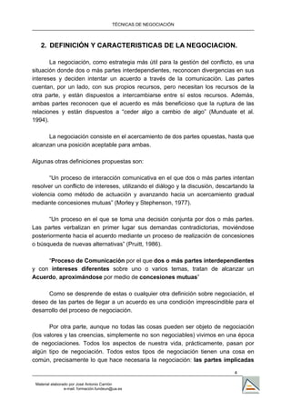 TÉCNICAS DE NEGOCIACIÓN



   2. DEFINICIÓN Y CARACTERISTICAS DE LA NEGOCIACION.

       La negociación, como estrategia más útil para la gestión del conflicto, es una
situación donde dos o más partes interdependientes, reconocen divergencias en sus
intereses y deciden intentar un acuerdo a través de la comunicación. Las partes
cuentan, por un lado, con sus propios recursos, pero necesitan los recursos de la
otra parte, y están dispuestos a intercambiarse entre sí estos recursos. Además,
ambas partes reconocen que el acuerdo es más beneficioso que la ruptura de las
relaciones y están dispuestos a “ceder algo a cambio de algo” (Munduate et al.
1994).

      La negociación consiste en el acercamiento de dos partes opuestas, hasta que
alcanzan una posición aceptable para ambas.

Algunas otras definiciones propuestas son:

       “Un proceso de interacción comunicativa en el que dos o más partes intentan
resolver un conflicto de intereses, utilizando el diálogo y la discusión, descartando la
violencia como método de actuación y avanzando hacia un acercamiento gradual
mediante concesiones mutuas” (Morley y Stephenson, 1977).

       “Un proceso en el que se toma una decisión conjunta por dos o más partes.
Las partes verbalizan en primer lugar sus demandas contradictorias, moviéndose
posteriormente hacia el acuerdo mediante un proceso de realización de concesiones
o búsqueda de nuevas alternativas” (Pruitt, 1986).

     “Proceso de Comunicación por el que dos o más partes interdependientes
y con intereses diferentes sobre uno o varios temas, tratan de alcanzar un
Acuerdo, aproximándose por medio de concesiones mutuas”

      Como se desprende de estas o cualquier otra definición sobre negociación, el
deseo de las partes de llegar a un acuerdo es una condición imprescindible para el
desarrollo del proceso de negociación.

       Por otra parte, aunque no todas las cosas pueden ser objeto de negociación
(los valores y las creencias, simplemente no son negociables) vivimos en una época
de negociaciones. Todos los aspectos de nuestra vida, prácticamente, pasan por
algún tipo de negociación. Todos estos tipos de negociación tienen una cosa en
común, precisamente lo que hace necesaria la negociación: las partes implicadas

                                                                                4

 Material elaborado por José Antonio Carrión
                 e-mail. formación.fundeun@ua.es
 