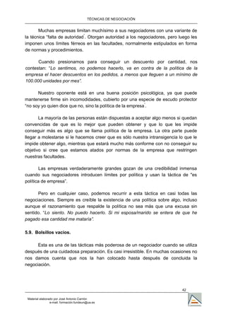 TÉCNICAS DE NEGOCIACIÓN


       Muchas empresas limitan muchísimo a sus negociadores con una variante de
la técnica “falta de autoridad”. Otorgan autoridad a los negociadores, pero luego les
imponen unos límites férreos en las facultades, normalmente estipulados en forma
de normas y procedimientos.

      Cuando presionamos para conseguir un descuento por cantidad, nos
contestan: “Lo sentimos, no podemos hacerlo, va en contra de la política de la
empresa el hacer descuentos en los pedidos, a menos que lleguen a un mínimo de
100.000 unidades por mes”.

      Nuestro oponente está en una buena posición psicológica, ya que puede
mantenerse firme sin incomodidades, cubierto por una especie de escudo protector
“no soy yo quien dice que no, sino la política de la empresa”.

       La mayoría de las personas están dispuestas a aceptar algo menos si quedan
convencidas de que es lo mejor que pueden obtener y que lo que les impide
conseguir más es algo que se llama política de la empresa. La otra parte puede
llegar a molestarse si le hacemos creer que es sólo nuestra intransigencia lo que le
impide obtener algo, mientras que estará mucho más conforme con no conseguir su
objetivo si cree que estamos atados por normas de la empresa que restringen
nuestras facultades.

        Las empresas verdaderamente grandes gozan de una credibilidad inmensa
cuando sus negociadores introducen límites por política y usan la táctica de "es
política de empresa”.

      Pero en cualquier caso, podemos recurrir a esta táctica en casi todas las
negociaciones. Siempre es creíble la existencia de una política sobre algo, incluso
aunque el razonamiento que respalde la política no sea más que una excusa sin
sentido. “Lo siento. No puedo hacerlo. Si mi esposa/marido se entera de que he
pagado esa cantidad me mataría”.

5.9. Bolsillos vacíos.

      Esta es una de las tácticas más poderosa de un negociador cuando se utiliza
después de una cuidadosa preparación. Es casi irresistible. En muchas ocasiones no
nos damos cuenta que nos la han colocado hasta después de concluida la
negociación.




                                                                             42

 Material elaborado por José Antonio Carrión
                 e-mail. formación.fundeun@ua.es
 