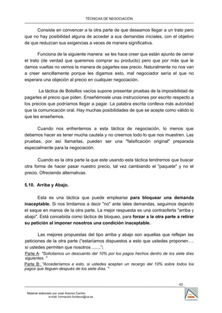 TÉCNICAS DE NEGOCIACIÓN


      Consiste en convencer a la otra parte de que deseamos llegar a un trato pero
que no hay posibilidad alguna de acceder a sus demandas iniciales, con el objetivo
de que reduzcan sus exigencias a veces de manera significativa.

       Funciona de la siguiente manera: se les hace creer que están apunto de cerrar
el trato (de verdad que queremos comprar su producto) pero que por más que le
damos vueltas no vemos la manera de pagarles ese precio. Naturalmente no nos van
a creer sencillamente porque les digamos esto, mal negociador sería el que no
esperara una objeción al precio en cualquier negociación.

       La táctica de Bolsillos vacíos supone presentar pruebas de la imposibilidad de
pagarles el precio que piden. Enseñémosle unas instrucciones por escrito respecto a
los precios que podríamos llegar a pagar. La palabra escrita conlleva más autoridad
que la comunicación oral. Hay muchas posibilidades de que se acepte como válido lo
que les enseñemos.

      Cuando nos enfrentemos a esta táctica de negociación, lo menos que
debemos hacer es tener mucha cautela y no creernos todo lo que nos muestren. Las
pruebas, por así llamarlas, pueden ser una "falsificación original" preparada
especialmente para la negociación.

       Cuando es la otra parte la que este usando esta táctica tendremos que buscar
otra forma de hacer pasar nuestro precio, tal vez cambiando el "paquete" y no el
precio. Ofreciendo alternativas.

5.10. Arriba y Abajo.

      Esta es una táctica que puede emplearse para bloquear una demanda
inaceptable. Si nos limitamos a decir "no" ante tales demandas, seguimos dejando
el saque en manos de la otra parte. La mejor respuesta es una contraoferta "arriba y
abajo". Está concebida como táctica de bloqueo, para forzar a la otra parte a retirar
su petición al imponer nosotros una condición inaceptable.

       Las mejores propuestas del tipo arriba y abajo son aquellas que reflejan las
peticiones de la otra parte (“estaríamos dispuestos a esto que ustedes proponen….
si ustedes permiten que nosotros .......”).
Parte A: "Solicitamos un descuento del 10% por los pagos hechos dentro de los siete días
siguientes. "
Parte B: "Accederíamos a esto, si ustedes aceptan un recargo del 10% sobre todos los
pagos que lleguen después de los siete días. "


                                                                                43

 Material elaborado por José Antonio Carrión
                 e-mail. formación.fundeun@ua.es
 