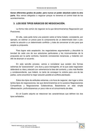 TÉCNICAS DE NEGOCIACIÓN


tienen diferentes grados de poder, pero nunca un poder absoluto sobre la otra
parte. Nos vemos obligados a negociar porque no tenemos el control total de los
acontecimientos.

   3. LOS DOS TIPOS BÁSICOS DE NEGOCIACIÓN.

       La forma más común de negociar es la que denominaríamos Negociación por
Posiciones.

       En ella, cada parte toma una posición sobre el tema tratado -consistente, por
ejemplo, en estimar un precio para la compraventa de un determinado bien o pre-
sentar la solución a un determinado conflicto- y trata de convencer al otro para que
acepte su propuesta.

       Para lograr esta aceptación, los negociadores argumentarán y discutirán la
bondad de cada una de sus soluciones particulares y los inconvenientes de la
propuesta por la parte contraria, haciendo concesiones recíprocas, y tratando con
ello de alcanzar un acuerdo.

       En este sencillo proceso, vamos a considerar que existen dos formas
extremas de "posicionarse": una dura y poco transigente, en la que cada negociador
defenderá su idea y atacará con vehemencia la idea del contrario, y otra más flexible
y condescendiente, que tratará, no tanto de conseguir la victoria para una de las
partes, como encontrar la mejor solución posible al conflicto planteado.

       Estos dos tipos de actitudes extremas, a la hora de negociar, dan lugar a otros
tantos tipos de negociaciones, las que denominaremos en lo sucesivo Negociaciones
Competitivas y Negociaciones Colaborativas. Basándonos en esta simple
diferenciación, profundizaremos un poco más en el conocimiento de ellas.

       En el Cuadro adjunto se relacionan las características que definen los dos
tipos señalados.




                                                                              5

 Material elaborado por José Antonio Carrión
                 e-mail. formación.fundeun@ua.es
 