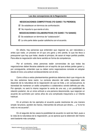 TÉCNICAS DE NEGOCIACIÓN




                            Las dos concepciones de la Negociación


             NEGOCIACIONES COMPETITIVAS (YO GANO / TU PIERDES)
                Se establecen en términos de confrontación.
                No importa lo que siente el otro.
             NEGOCIACIONES COLABORATIVAS (YO GANO / TU GANAS)
                Se establecen en términos de “colaboración”.
                La otra parte debe quedar satisfecha con el acuerdo.



      En efecto, hay personas que entienden que negociar es, por naturaleza y
antes que nada, un proceso en el que uno gana y otro pierde, lo que les lleva a
presuponer que hay que tratar, desde el principio, de sacar el mejor partido posible.
Para ellos la negociación sólo tiene sentido en forma de competencia.

      Por el contrario, otras personas están convencidas de que todas las
negociaciones deben llevarse adelante con el espíritu de que ambas partes ganen y,
por consiguiente, entienden que su deber como negociadores consiste en adoptar
desde el inicio una actitud condescendiente con el otro.

       Como crítica a estos planteamientos genéricos debemos decir que ninguno de
los dos extremos tiene razón. La correcta elección del estilo negociador sólo
depende de la naturaleza de la negociación de que se trate, y en consecuencia, la
idoneidad de mantener un estilo competitivo o colaborativo vendrá definido por ella.
Por ejemplo, no será lo mismo negociar la venta de una vez, y sin posibilidad de
relación posterior, de un único artículo a una persona desconocida, que negociar un
acuerdo de suministro por varios años de una complicada maquinaria a un Cliente
habitual.

       En el primero de los ejemplos el acuerdo puede resolverse de una manera
simple: tal precio, apretón de manos, intercambio de artículo por dinero,..., y "si te he
visto no me acuerdo".

        En el segundo de los casos la posibilidad de acuerdo no será tan fácil, pues a
la vista de la naturaleza de la negociación, ya se aprecia que la obtención del mismo
será bastante más compleja.

                                                                                 7

 Material elaborado por José Antonio Carrión
                 e-mail. formación.fundeun@ua.es
 