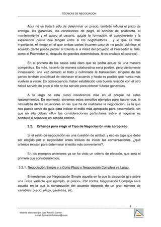 TÉCNICAS DE NEGOCIACIÓN




      Aquí no se tratará sólo de determinar un precio, también influirá el plazo de
entrega, las garantías, las condiciones de pago, el servicio de postventa, el
mantenimiento y el apoyo al usuario, quizás la formación, el conocimiento y la
experiencia previa que tengan entre sí los negociadores..., y lo que es más
importante, el riesgo en el que ambas partes incurren caso de no poder culminar el
acuerdo (tanto puede perder el Cliente si a mitad del proyecto el Proveedor le falla,
como el Proveedor si, después de grandes desembolsos, le es anulado el contrato).

       En el primero de los casos está claro que se podrá actuar de una manera
competitiva. Es más, hacerlo de manera colaborativa sería posible, pero ciertamente
innecesario: una vez cerrado el trato y culminada la transacción, ninguna de las
partes tendrán posibilidad de deshacer el acuerdo y hasta es posible que nunca más
vuelvan a verse. En consecuencia, haber establecido una buena relación con el otro
habrá servido de poco si ello no ha servido para obtener futuras ganancias.

       A lo largo de este curso insistiremos más en el porqué de estos
razonamientos. De momento, sirvamos estos sencillos ejemplos para ilustrar que, la
naturaleza de las situaciones en las que ha de realizarse la negociación, es la que
nos puede servir de guía para indicar el estilo más apropiado para desarrollarla, sin
que en ello deban influir las consideraciones particulares sobre si negociar es
combatir o colaborar en sentido estricto.

        3.2.     Criterios para elegir el Tipo de Negociación más apropiado.

        Si el estilo de negociación es una cuestión de actitud, y eso es algo que debe
ser elegido por el negociador antes incluso de iniciar las conversaciones, ¿qué
criterios existen para determinar el estilo más conveniente?.

      En los ejemplos anteriores ya se ha visto un criterio de elección, que será el
primero que consideraremos.

3.2.1. Negociación Simple y a Corto Plazo o Negociación Compleja ya Largo.

       Entendemos por Negociación Simple aquella en la que la discusión gira sobre
una única variable -por ejemplo, el precio-. Por contra, Negociación Compleja será
aquella en la que la consecución del acuerdo depende de un gran número de
variables: precio, plazo, garantías, etc.



                                                                               8

 Material elaborado por José Antonio Carrión
                 e-mail. formación.fundeun@ua.es
 
