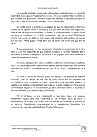TÉCNICAS DE NEGOCIACIÓN


        La segunda condición, la del corto o largo plazo, pretende tener en cuenta la
posibilidad de que pueda "frustrarse" el acuerdo. Antes de explicar más en detalle en
qué consiste esta posibilidad, debemos dejar bien sentado el siguiente principio de
negociación: Los acuerdos sólo son tales cuando se cumplen.

        En efecto, existe la creencia generalizada de que las negociaciones terminan
cuando se ha logrado firmar el contrato, y que por tanto, el trabajo del negociador,
finaliza una vez que se ha redactado y firmado el correspondiente convenio. Nada
más lejos de la realidad. Un contrato, un convenio, sólo es un papel. El hecho de
firmarlo representa, sin duda, un gran paso en la resolución del conflicto, pero nada
más que eso. Ahora queda lo más difícil que es llevar a la práctica lo que dice el
papel.

       Si los negociadores no han conseguido el suficiente compromiso de la otra
parte y no se han asegurado de que existe la capacidad y voluntad necesaria como
para llevar a término lo estipulado de palabra o en el papel, no habrán hecho otra
cosa más que perder el tiempo.

       En base a este principio, tiene sentido la condición de referencia al corto/largo
plazo. Así, una Negociación Competitiva en sentido estricto puede llegar con facilidad
a plantear una solución tan beneficiosa para una de las partes como perjudicial para
otra.

       En tanto y cuanto la solución pueda ser llevada a la práctica de manera
inmediata, casi sin tiempo de reacción, la parte perjudicada no dispondrá de
oportunidades para percatarse de cuánto pierde al aceptar semejante acuerdo, y
posiblemente llegará a materializarlo, cerrando así el ciclo negociador. Para cuando
su información llegase a ser más completa, ya sería demasiado tarde: el acuerdo no
sólo se firmó si no que; además, llegó a realizarse;

      Por el contrario, en una negociación a más largo plazo una solución
francamente injusta tiene más posibilidad de ser mediada antes de llegar a
materializarse, de manera que plantea más dificultades para culminar un proceso en
los términos Gano/Pierdes característicos de la Negociación Competitiva. En
consecuencia, hay más posibilidades de "frustrar" el acuerdo.




                                                                                9

 Material elaborado por José Antonio Carrión
                 e-mail. formación.fundeun@ua.es
 