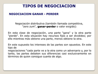 TIPOS DE NEGOCIACION
NEGOCIACION GANAR - PERDER


     Negociación distributiva (también llamada competitiva,
          "zero zum", ganar-perder o valor exigido):

En esta clase de negociación, una parte "gana" y la otra parte
"pierde". En esta situación hay recursos fijos a ser divididos; por
ello mientras más obtiene una parte, menos obtiene la otra.

En este supuesto los intereses de las partes son opuestos. En este
tipo de
negociaciones “cada parte ve a la otra como un adversario y, por lo
tanto, las partes debaten sus diferencias casi exclusivamente en
términos de quien consigue cuanto de algo.
 