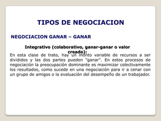 TIPOS DE NEGOCIACION

NEGOCIACION GANAR – GANAR

        Integrativo (colaborativo, ganar-ganar o valor
                            creado):
En esta clase de trato, hay un monto variable de recursos a ser
divididos y las dos partes pueden "ganar". En estos procesos de
negociación la preocupación dominante es maximizar colectivamente
los resultados, como sucede en una negociación para ir a cenar con
un grupo de amigos o la evaluación del desempeño de un trabajador.
 