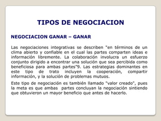TIPOS DE NEGOCIACION

NEGOCIACION GANAR – GANAR

Las negociaciones integrativas se describen “en términos de un
clima abierto y confiable en el cual las partes comparten ideas e
información libremente. La colaboración involucra un esfuerzo
conjunto dirigido a encontrar una solución que sea percibida como
beneficiosa para ambas partes”9. Las estrategias dominantes en
este tipo de trato incluyen la cooperación, compartir
información, y la solución de problemas mutuos.
Este tipo de negociación es también llamado "valor creado", pues
la meta es que ambas partes concluyan la negociación sintiendo
que obtuvieron un mayor beneficio que antes de hacerlo.
 