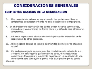 CONSIDERACIONES GENERALES
ELEMENTOS BASICOS DE LA NEGOCIACION

6.    Una negociación exitosa se logra cuando las partes suscriban un
      compromiso que posteriormente no será desconocido o impugnado.

7.    En el proceso de negociación las partes deben hacerse concesiones,
       persuadirse y comunicarse en forma clara y justificada para alcanzar el
       compromiso.

8.    Una parte negocia sólo cuando sus metas personales dependen de la
       cooperación de otras personas.

10. Así se negocia porque se tiene la oportunidad de mejorar la situación
     actual.

11.   Un sindicato negocia para mejorar las condiciones de trabajo de sus
      afiliados, un país negocia para recibir de otros, más descuentos
      comerciales favorables, y un cliente negocia con un vendedor de una
      multitienda para conseguir el precio más bajo posible por lo que le
interesa.
 