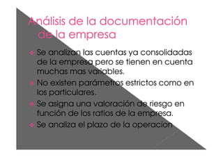 Se analizan las cuentas ya consolidadas
de la empresa pero se tienen en cuenta
muchas mas variables.
No existen parámetros estrictos como en
los particulares.
Se asigna una valoración de riesgo en
función de los ratios de la empresa.
Se analiza el plazo de la operacion
 