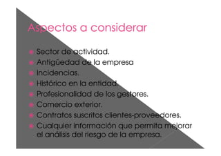 Sector de actividad.
Antigüedad de la empresa
Incidencias.
Histórico en la entidad.
Profesionalidad de los gestores.
Comercio exterior.
Contratos suscritos clientes-proveedores.
Cualquier información que permita mejorar
el análisis del riesgo de la empresa.
 