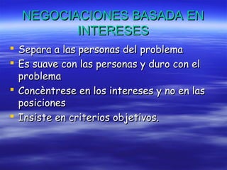 NEGOCIACIONES BASADA ENNEGOCIACIONES BASADA EN
INTERESESINTERESES
 Separa a las personas del problemaSepara a las personas del problema
 Es suave con las personas y duro con elEs suave con las personas y duro con el
problemaproblema
 Concèntrese en los intereses y no en lasConcèntrese en los intereses y no en las
posicionesposiciones
 Insiste en criterios objetivos.Insiste en criterios objetivos.
 