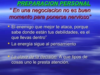 PREPARACION PERSONALPREPARACION PERSONAL
“ En una negociacion no es buen“ En una negociacion no es buen
momento para ponerse nervioso”momento para ponerse nervioso”
 El enemigo que mejor te ataca, porqueEl enemigo que mejor te ataca, porque
sabe donde están tus debilidades, es elsabe donde están tus debilidades, es el
que llevas dentro”que llevas dentro”
 La energía sigue al pensamientoLa energía sigue al pensamiento
 La clave de la decisiónLa clave de la decisión: A que tipos de: A que tipos de
cosas uno le presta atención.cosas uno le presta atención.
 