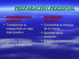PREPARACIÓN PERSONALPREPARACIÓN PERSONAL
 CONVERSACIONCONVERSACION
INTERIORINTERIOR
 Transformar laTransformar la
inseguridad en algoinseguridad en algo
más positivomás positivo
 Eliminar Ansiedad-Eliminar Ansiedad-
Temor-InseguridadTemor-Inseguridad
 ESCENARIOESCENARIO
POSITIVOPOSITIVO
 Concentrar la energíaConcentrar la energía
de la mentede la mente
 Dominio de laDominio de la
situaciónsituación
 Ejercitar la fuerza de laEjercitar la fuerza de la
convicciónconvicción
 