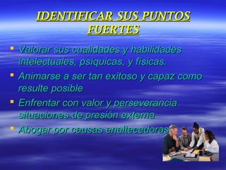 IDENTIFICAR SUS PUNTOSIDENTIFICAR SUS PUNTOS
FUERTESFUERTES
 Valorar sus cualidades y habilidadesValorar sus cualidades y habilidades
intelectuales, psíquicas, y físicas.intelectuales, psíquicas, y físicas.
 Animarse a ser tan exitoso y capaz comoAnimarse a ser tan exitoso y capaz como
resulte posibleresulte posible
 Enfrentar con valor y perseveranciaEnfrentar con valor y perseverancia
situaciones de presión externasituaciones de presión externa
 Abogar por causas enaltecedorasAbogar por causas enaltecedoras
 