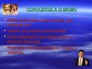 CONOCERSE A SI MISMOCONOCERSE A SI MISMO
 Saber que quiere, que le gusta, queSaber que quiere, que le gusta, que
necesita unonecesita uno
 Valorar las propias conviccionesValorar las propias convicciones
 Estar preparado para desarrollar suEstar preparado para desarrollar su
proyecto personalproyecto personal
 Rechazar sobreprotecciones, culpas yRechazar sobreprotecciones, culpas y
violenciaviolencia
 