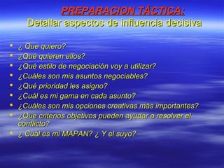 PREPARACION TÁCTICA:PREPARACION TÁCTICA:
Detallar aspectos de influencia decisivaDetallar aspectos de influencia decisiva
 ¿ Que quiero?¿ Que quiero?
 ¿Qué quieren ellos?¿Qué quieren ellos?
 ¿Qué estilo de negociación voy a utilizar?¿Qué estilo de negociación voy a utilizar?
 ¿Cuáles son mis asuntos negociables?¿Cuáles son mis asuntos negociables?
 ¿Qué prioridad les asigno?¿Qué prioridad les asigno?
 ¿Cuál es mi gama en cada asunto?¿Cuál es mi gama en cada asunto?
 ¿Cuáles son mis opciones creativas más importantes?¿Cuáles son mis opciones creativas más importantes?
 ¿Qué criterios objetivos pueden ayudar a resolver el¿Qué criterios objetivos pueden ayudar a resolver el
conflicto?conflicto?
 ¿ Cuál es mi MAPAN? ¿ Y el suyo?¿ Cuál es mi MAPAN? ¿ Y el suyo?
 