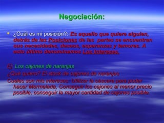 Negociación:Negociación:
 ¿Cuál es mi posición?:¿Cuál es mi posición?: Es aquello que quiere alguien,Es aquello que quiere alguien,
detrás de lasdetrás de las PosicionesPosiciones de las partes se encuentrande las partes se encuentran
sus necesidades, deseos, esperanzas y temores. Asus necesidades, deseos, esperanzas y temores. A
esto último denominamosesto último denominamos Los Intereses.Los Intereses.
Ej:Ej: Los cajones de naranjasLos cajones de naranjas
¿Qué quiero? El stock de cajones de naranjas¿Qué quiero? El stock de cajones de naranjas
Cuales son mis intereses: Utilizar la cáscara para poderCuales son mis intereses: Utilizar la cáscara para poder
hacer Mermelada, Conseguir los cajones al menor preciohacer Mermelada, Conseguir los cajones al menor precio
posible, conseguir la mayor cantidad de cajones posible.posible, conseguir la mayor cantidad de cajones posible.
 