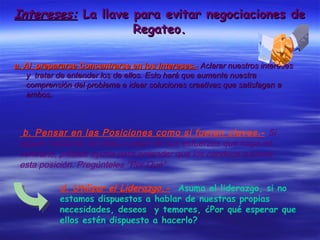 Intereses:Intereses: La llave para evitar negociaciones deLa llave para evitar negociaciones de
Regateo.Regateo.
a. Al prepararse Concentrarse en los Intereses.-a. Al prepararse Concentrarse en los Intereses.- Aclarar nuestros interesesAclarar nuestros intereses
y tratar de entender los de ellos. Esto hará que aumente nuestray tratar de entender los de ellos. Esto hará que aumente nuestra
comprensión del problema e idear soluciones creativas que satisfagan acomprensión del problema e idear soluciones creativas que satisfagan a
ambos.ambos.
b. Pensar en las Posiciones como si fueran claves.- Si
siguen hablando de ellas a pesar de sus esfuerzos que haga en
contrario, pídales ayuda para entender que los conduce a tomar
esta posición. Pregúnteles “Por Qué”.
d. Utilizar el Liderazgo.- Asuma el liderazgo, si no
estamos dispuestos a hablar de nuestras propias
necesidades, deseos y temores, ¿Por qué esperar que
ellos estén dispuesto a hacerlo?
 