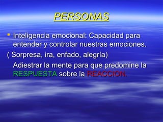 PERSONASPERSONAS
 Inteligencia emocional: Capacidad paraInteligencia emocional: Capacidad para
entender y controlar nuestras emociones.entender y controlar nuestras emociones.
( Sorpresa, ira, enfado, alegría)( Sorpresa, ira, enfado, alegría)
Adiestrar la mente para que predomine laAdiestrar la mente para que predomine la
RESPUESTARESPUESTA sobre lasobre la REACCION.REACCION.
 