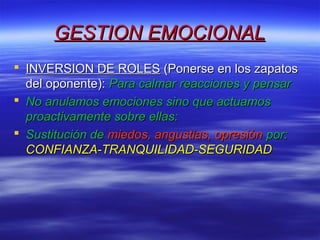 GESTION EMOCIONALGESTION EMOCIONAL
 INVERSION DE ROLESINVERSION DE ROLES (Ponerse en los zapatos(Ponerse en los zapatos
del oponente):del oponente): Para calmar reacciones y pensarPara calmar reacciones y pensar
 No anulamos emociones sino que actuamosNo anulamos emociones sino que actuamos
proactivamente sobre ellas:proactivamente sobre ellas:
 Sustitución deSustitución de miedos, angustias, opresiónmiedos, angustias, opresión por:por:
CONFIANZA-TRANQUILIDAD-SEGURIDADCONFIANZA-TRANQUILIDAD-SEGURIDAD
 