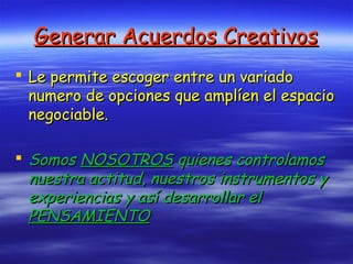Generar Acuerdos CreativosGenerar Acuerdos Creativos
 Le permite escoger entre un variadoLe permite escoger entre un variado
numero de opciones que amplíen el espacionumero de opciones que amplíen el espacio
negociable.negociable.
 SomosSomos NOSOTROSNOSOTROS quienes controlamosquienes controlamos
nuestra actitud, nuestros instrumentos ynuestra actitud, nuestros instrumentos y
experiencias y así desarrollar elexperiencias y así desarrollar el
PENSAMIENTOPENSAMIENTO
 