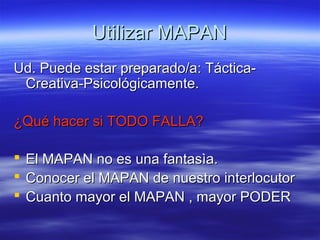 Utilizar MAPANUtilizar MAPAN
Ud. Puede estar preparado/a: Táctica-Ud. Puede estar preparado/a: Táctica-
Creativa-Psicológicamente.Creativa-Psicológicamente.
¿Qué hacer si TODO FALLA?¿Qué hacer si TODO FALLA?
 El MAPAN no es una fantasìa.El MAPAN no es una fantasìa.
 Conocer el MAPAN de nuestro interlocutorConocer el MAPAN de nuestro interlocutor
 Cuanto mayor el MAPAN , mayor PODERCuanto mayor el MAPAN , mayor PODER
 