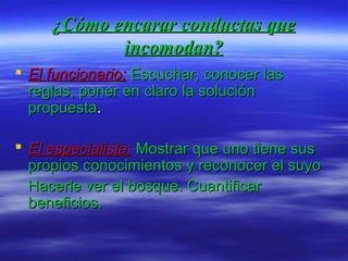 ¿Cómo encarar conductas que¿Cómo encarar conductas que
incomodan?incomodan?
 El funcionario:El funcionario: Escuchar, conocer lasEscuchar, conocer las
reglas, poner en claro la soluciónreglas, poner en claro la solución
propuestapropuesta..
 El especialista:El especialista: Mostrar que uno tiene susMostrar que uno tiene sus
propios conocimientos y reconocer el suyopropios conocimientos y reconocer el suyo
Hacerle ver el bosque. CuantificarHacerle ver el bosque. Cuantificar
beneficios.beneficios.
 
