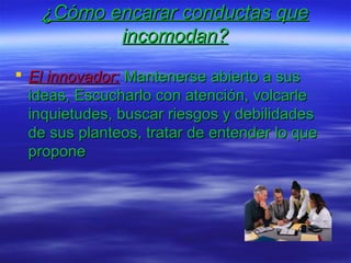 ¿Cómo encarar conductas que¿Cómo encarar conductas que
incomodan?incomodan?
 El innovador:El innovador: Mantenerse abierto a susMantenerse abierto a sus
ideas, Escucharlo con atención, volcarleideas, Escucharlo con atención, volcarle
inquietudes, buscar riesgos y debilidadesinquietudes, buscar riesgos y debilidades
de sus planteos, tratar de entender lo quede sus planteos, tratar de entender lo que
proponepropone
 