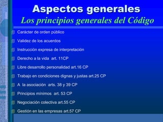 Aspectos generales
Los principios generales del Código
 Carácter de orden público
 Validez de los acuerdos
 Instrucción expresa de interpretación
 Derecho a la vida art. 11CP
 Libre desarrollo personalidad art.16 CP
 Trabajo en condiciones dignas y justas art.25 CP
 A la asociación arts. 38 y 39 CP
 Principios mínimos art. 53 CP
 Negociación colectiva art.55 CP
 Gestión en las empresas art.57 CP
 