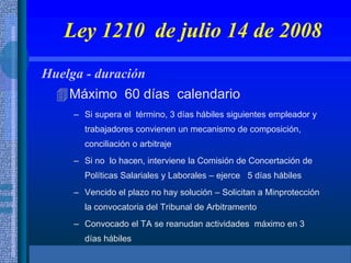 Ley 1210 de julio 14 de 2008
Huelga - duración
Máximo 60 días calendario
– Si supera el término, 3 días hábiles siguientes empleador y
trabajadores convienen un mecanismo de composición,
conciliación o arbitraje
– Si no lo hacen, interviene la Comisión de Concertación de
Políticas Salariales y Laborales – ejerce 5 días hábiles
– Vencido el plazo no hay solución – Solicitan a Minprotección
la convocatoria del Tribunal de Arbitramento
– Convocado el TA se reanudan actividades máximo en 3
días hábiles
 
