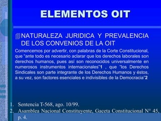 ELEMENTOS OIT
NATURALEZA JURIDICA Y PREVALENCIA
DE LOS CONVENIOS DE LA OIT
Comencemos por advertir, con palabras de la Corte Constitucional,
que “ante todo es necesario aclarar que los derechos laborales son
derechos humanos, pues así son reconocidos universalmente en
numerosos instrumentos internacionales”1 , que “los Derechos
Sindicales son parte integrante de los Derechos Humanos y éstos,
a su vez, son factores esenciales e indivisibles de la Democracia”2
1. Sentencia T-568, ago. 10/99.
2. Asamblea Nacional Constituyente, Gaceta Constitucional N° 45,
p. 4.
 