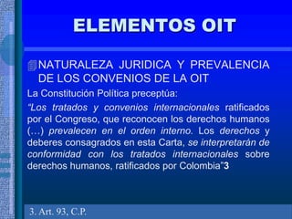 ELEMENTOS OIT
NATURALEZA JURIDICA Y PREVALENCIA
DE LOS CONVENIOS DE LA OIT
La Constitución Política preceptúa:
“Los tratados y convenios internacionales ratificados
por el Congreso, que reconocen los derechos humanos
(…) prevalecen en el orden interno. Los derechos y
deberes consagrados en esta Carta, se interpretarán de
conformidad con los tratados internacionales sobre
derechos humanos, ratificados por Colombia”3
3. Art. 93, C.P.
 
