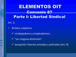 ELEMENTOS OIT
Convenio 87
Parte I: Libertad Sindical
Art. 2:
• Ámbito subjetivo:
 «trabajadores y empleadores»,
 “sin ninguna distinción”
 excepción: fuerzas armadas y policiales (art. 9)
 